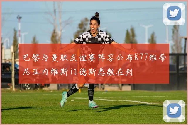巴黎与曼联友谊赛阵容公布K77维蒂尼亚内维斯门德斯悉数在列