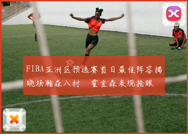 FIBA亚洲区预选赛首日最佳阵容揭晓杨瀚森八村塁霍金森表现抢眼