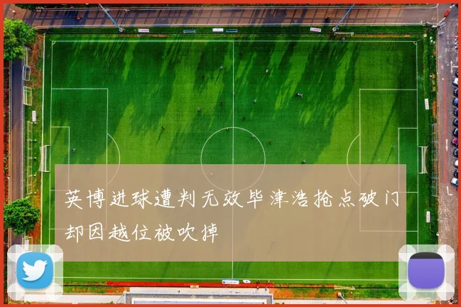 英博进球遭判无效毕津浩抢点破门却因越位被吹掉