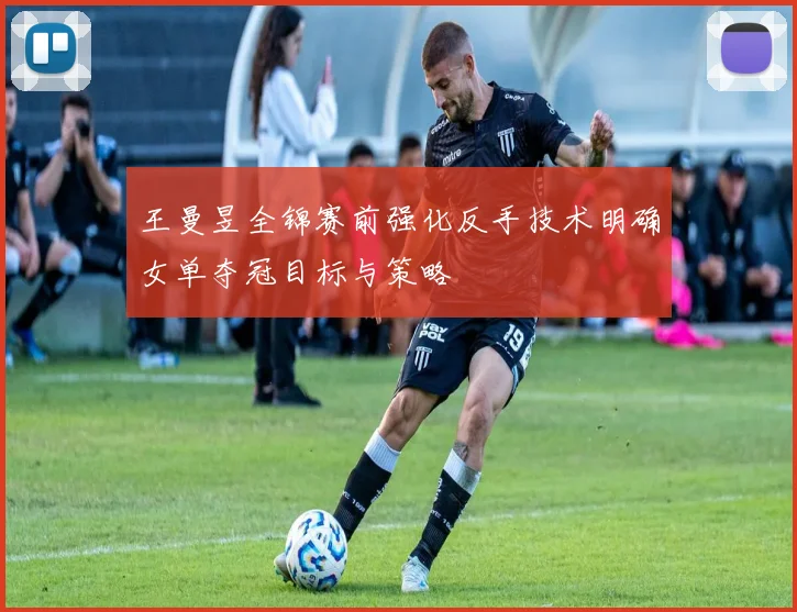 王曼昱全锦赛前强化反手技术明确女单夺冠目标与策略