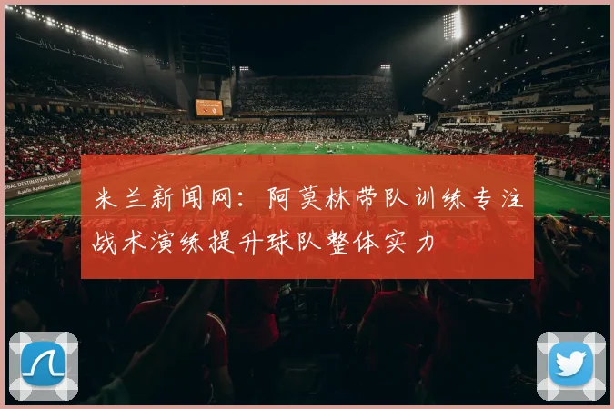 米兰新闻网：阿莫林带队训练专注战术演练提升球队整体实力